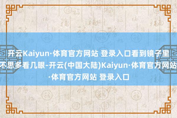 开云Kaiyun·体育官方网站 登录入口看到镜子里的我方都不思多看几眼-开云(中国大陆)Kaiyun·体育官方网站 登录入口