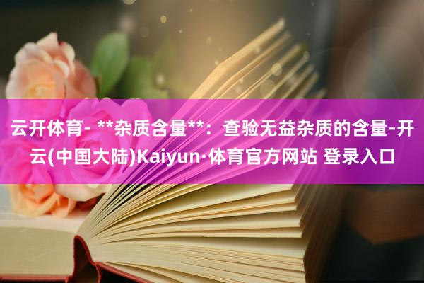 云开体育- **杂质含量**：查验无益杂质的含量-开云(中国大陆)Kaiyun·体育官方网站 登录入口
