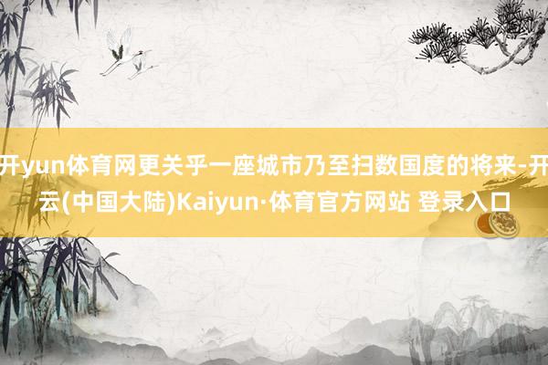 开yun体育网更关乎一座城市乃至扫数国度的将来-开云(中国大陆)Kaiyun·体育官方网站 登录入口