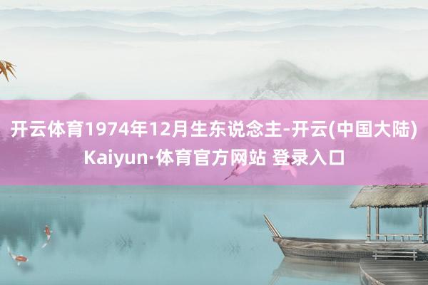开云体育1974年12月生东说念主-开云(中国大陆)Kaiyun·体育官方网站 登录入口