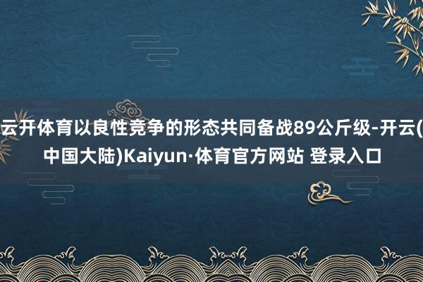 云开体育以良性竞争的形态共同备战89公斤级-开云(中国大陆)Kaiyun·体育官方网站 登录入口