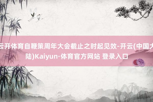 云开体育自鞭策周年大会截止之时起见效-开云(中国大陆)Kaiyun·体育官方网站 登录入口