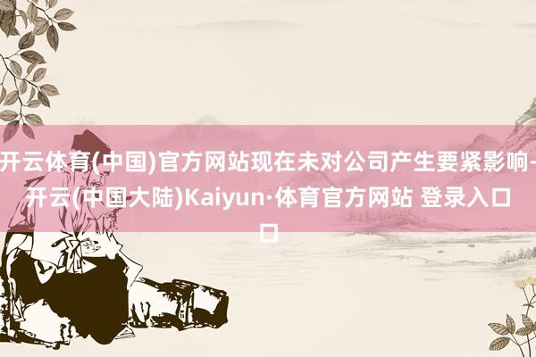 开云体育(中国)官方网站现在未对公司产生要紧影响-开云(中国大陆)Kaiyun·体育官方网站 登录入口