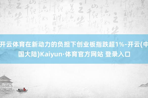 开云体育在新动力的负担下创业板指跌超1%-开云(中国大陆)Kaiyun·体育官方网站 登录入口