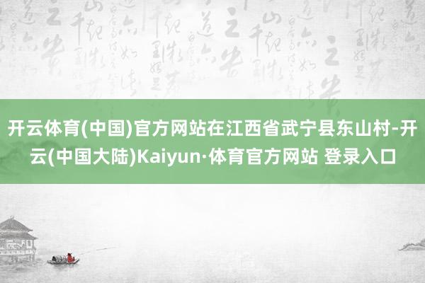 开云体育(中国)官方网站 在江西省武宁县东山村-开云(中国大陆)Kaiyun·体育官方网站 登录入口