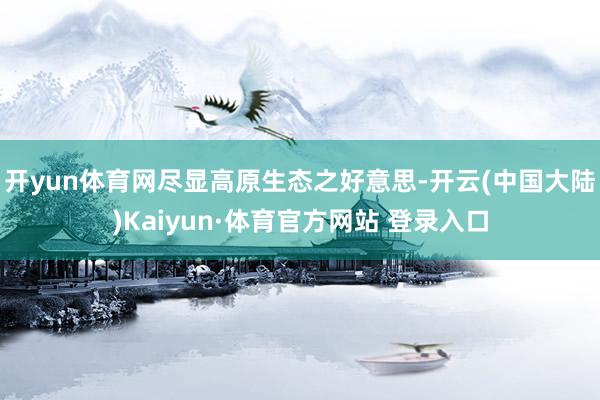 开yun体育网尽显高原生态之好意思-开云(中国大陆)Kaiyun·体育官方网站 登录入口