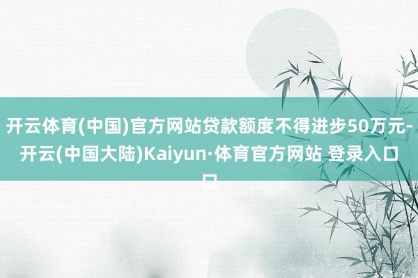 开云体育(中国)官方网站贷款额度不得进步50万元-开云(中国大陆)Kaiyun·体育官方网站 登录入口