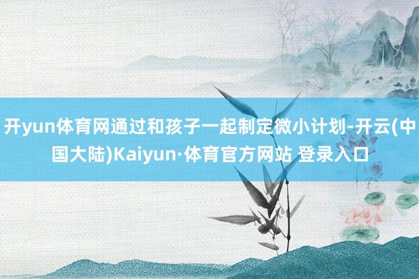 开yun体育网通过和孩子一起制定微小计划-开云(中国大陆)Kaiyun·体育官方网站 登录入口