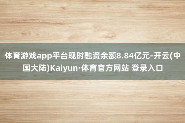 体育游戏app平台现时融资余额8.84亿元-开云(中国大陆)Kaiyun·体育官方网站 登录入口