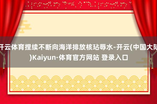 开云体育捏续不断向海洋排放核玷辱水-开云(中国大陆)Kaiyun·体育官方网站 登录入口