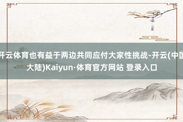 开云体育也有益于两边共同应付大家性挑战-开云(中国大陆)Kaiyun·体育官方网站 登录入口
