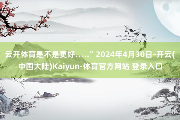 云开体育是不是更好…..”2024年4月30日-开云(中国大陆)Kaiyun·体育官方网站 登录入口