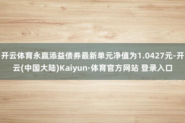开云体育永赢添益债券最新单元净值为1.0427元-开云(中国大陆)Kaiyun·体育官方网站 登录入口