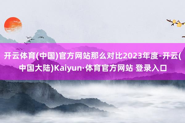 开云体育(中国)官方网站那么对比2023年度-开云(中国大陆)Kaiyun·体育官方网站 登录入口
