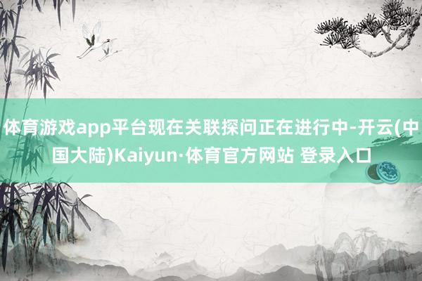 体育游戏app平台现在关联探问正在进行中-开云(中国大陆)Kaiyun·体育官方网站 登录入口