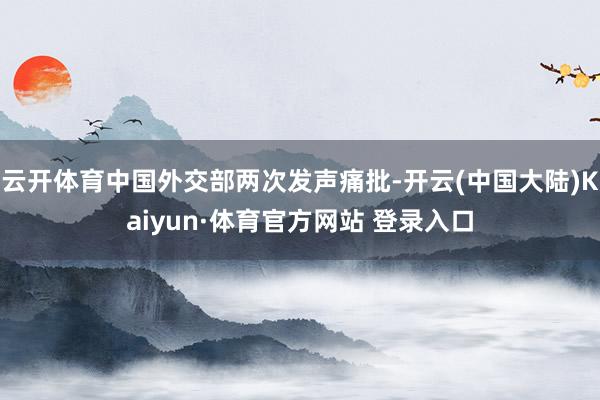 云开体育中国外交部两次发声痛批-开云(中国大陆)Kaiyun·体育官方网站 登录入口