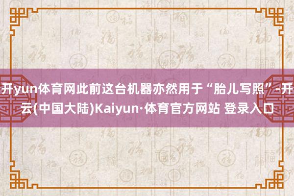 开yun体育网此前这台机器亦然用于“胎儿写照”-开云(中国大陆)Kaiyun·体育官方网站 登录入口