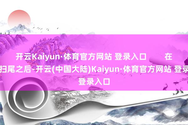开云Kaiyun·体育官方网站 登录入口        在战斗扫尾之后-开云(中国大陆)Kaiyun·体育官方网站 登录入口