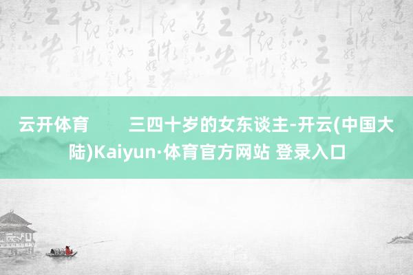 云开体育        三四十岁的女东谈主-开云(中国大陆)Kaiyun·体育官方网站 登录入口