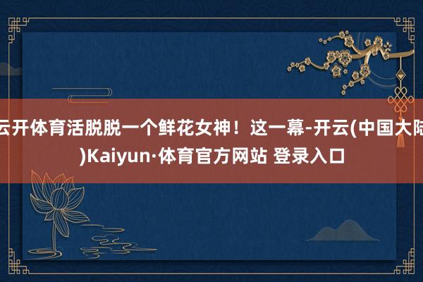 云开体育活脱脱一个鲜花女神！这一幕-开云(中国大陆)Kaiyun·体育官方网站 登录入口