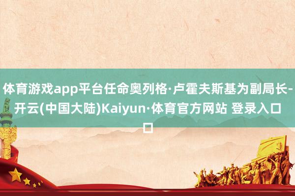 体育游戏app平台任命奥列格·卢霍夫斯基为副局长-开云(中国大陆)Kaiyun·体育官方网站 登录入口