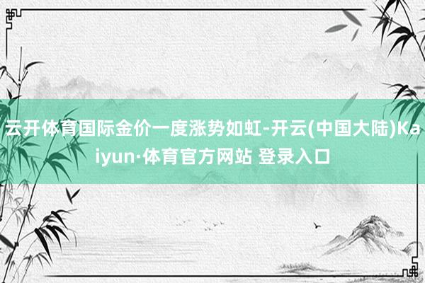 云开体育国际金价一度涨势如虹-开云(中国大陆)Kaiyun·体育官方网站 登录入口