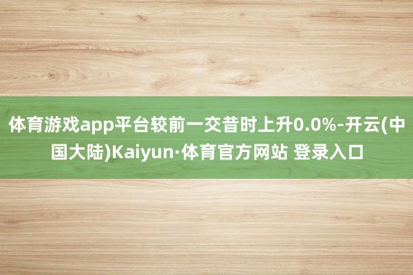 体育游戏app平台较前一交昔时上升0.0%-开云(中国大陆)Kaiyun·体育官方网站 登录入口