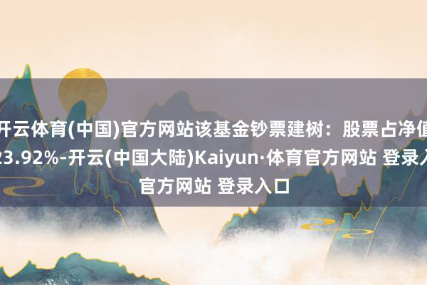 开云体育(中国)官方网站该基金钞票建树：股票占净值比23.92%-开云(中国大陆)Kaiyun·体育官方网站 登录入口
