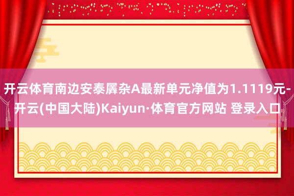 开云体育南边安泰羼杂A最新单元净值为1.1119元-开云(中国大陆)Kaiyun·体育官方网站 登录入口