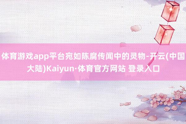 体育游戏app平台宛如陈腐传闻中的灵物-开云(中国大陆)Kaiyun·体育官方网站 登录入口
