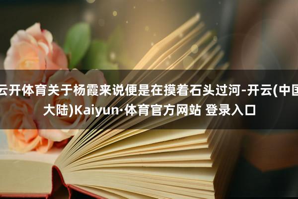 云开体育关于杨霞来说便是在摸着石头过河-开云(中国大陆)Kaiyun·体育官方网站 登录入口