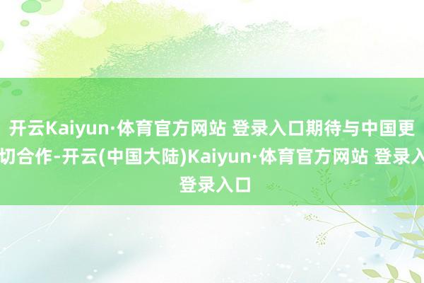 开云Kaiyun·体育官方网站 登录入口期待与中国更密切合作-开云(中国大陆)Kaiyun·体育官方网站 登录入口