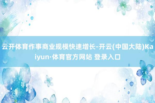 云开体育作事商业规模快速增长-开云(中国大陆)Kaiyun·体育官方网站 登录入口