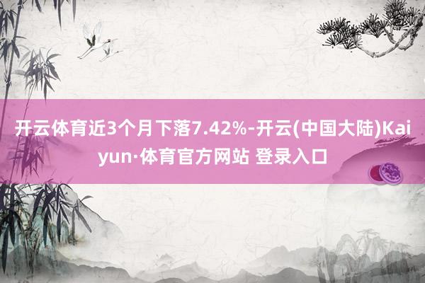 开云体育近3个月下落7.42%-开云(中国大陆)Kaiyun·体育官方网站 登录入口