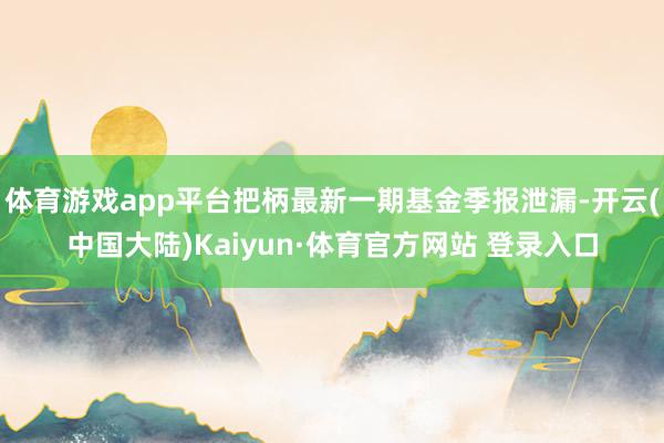 体育游戏app平台把柄最新一期基金季报泄漏-开云(中国大陆)Kaiyun·体育官方网站 登录入口
