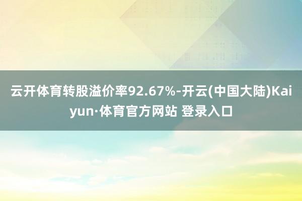 云开体育转股溢价率92.67%-开云(中国大陆)Kaiyun·体育官方网站 登录入口