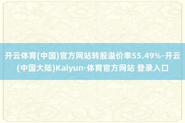 开云体育(中国)官方网站转股溢价率55.49%-开云(中国大陆)Kaiyun·体育官方网站 登录入口