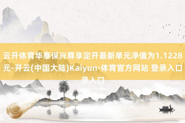 云开体育华泰保兴尊享定开最新单元净值为1.1228元-开云(中国大陆)Kaiyun·体育官方网站 登录入口