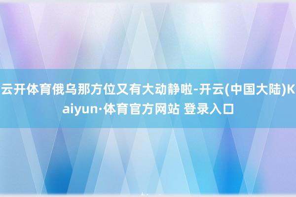 云开体育俄乌那方位又有大动静啦-开云(中国大陆)Kaiyun·体育官方网站 登录入口