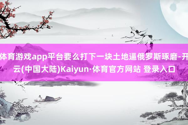 体育游戏app平台要么打下一块土地逼俄罗斯琢磨-开云(中国大陆)Kaiyun·体育官方网站 登录入口