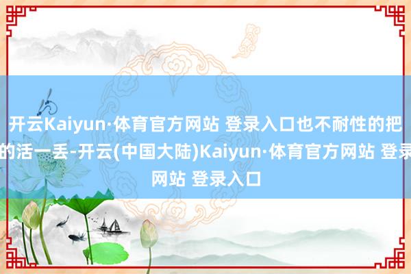 开云Kaiyun·体育官方网站 登录入口也不耐性的把手中的活一丢-开云(中国大陆)Kaiyun·体育官方网站 登录入口