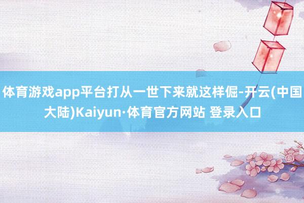体育游戏app平台打从一世下来就这样倔-开云(中国大陆)Kaiyun·体育官方网站 登录入口