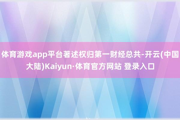 体育游戏app平台著述权归第一财经总共-开云(中国大陆)Kaiyun·体育官方网站 登录入口
