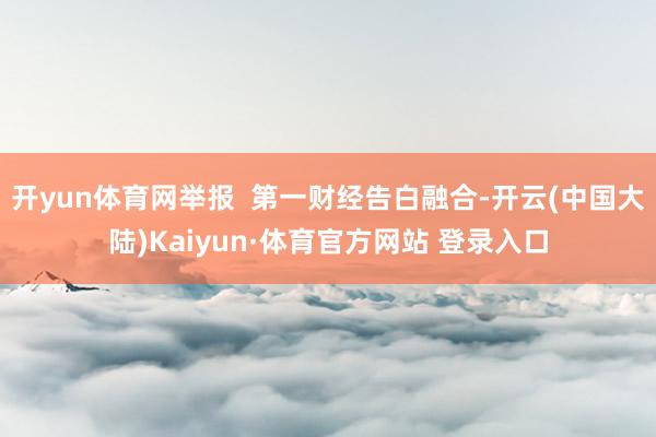 开yun体育网举报  第一财经告白融合-开云(中国大陆)Kaiyun·体育官方网站 登录入口