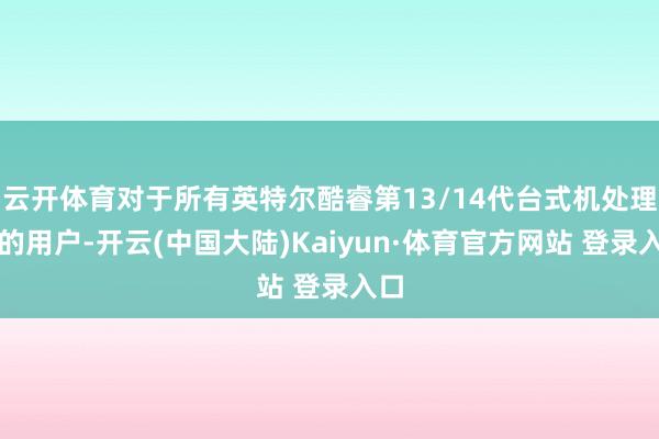 云开体育对于所有英特尔酷睿第13/14代台式机处理器的用户-开云(中国大陆)Kaiyun·体育官方网站 登录入口