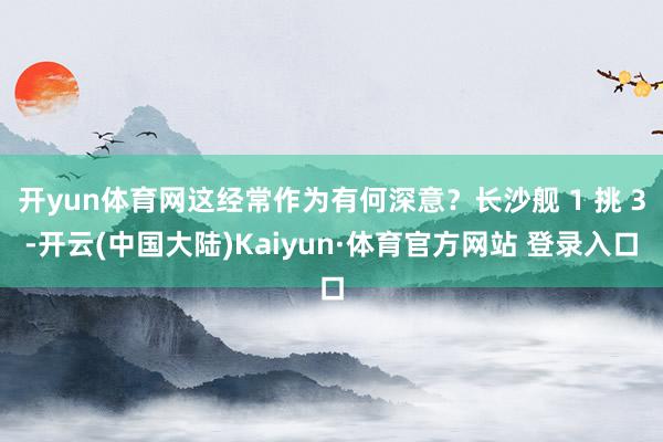 开yun体育网这经常作为有何深意？长沙舰 1 挑 3-开云(中国大陆)Kaiyun·体育官方网站 登录入口