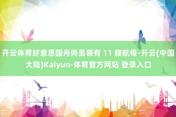 开云体育好意思国舟师虽领有 11 艘航母-开云(中国大陆)Kaiyun·体育官方网站 登录入口