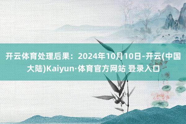 开云体育处理后果：2024年10月10日-开云(中国大陆)Kaiyun·体育官方网站 登录入口