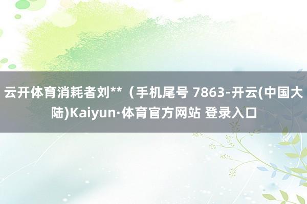 云开体育消耗者刘**（手机尾号 7863-开云(中国大陆)Kaiyun·体育官方网站 登录入口