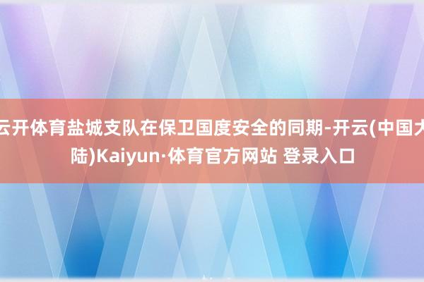 云开体育盐城支队在保卫国度安全的同期-开云(中国大陆)Kaiyun·体育官方网站 登录入口